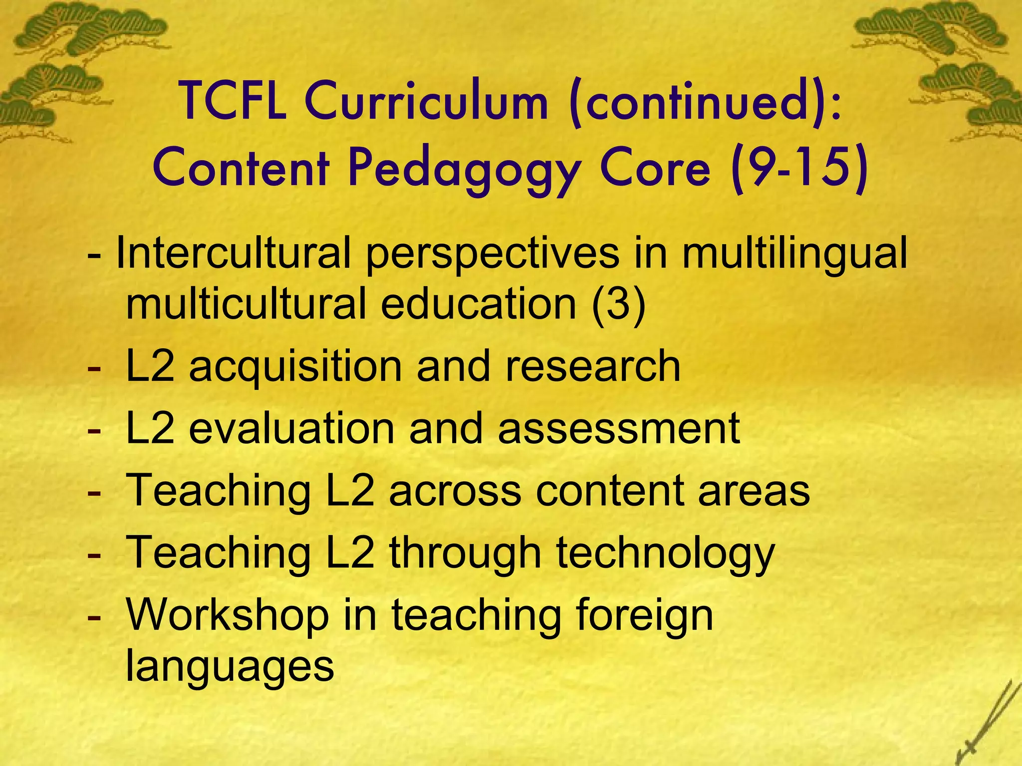 TCFL Curriculum (continued): Content Pedagogy Core (9-15) - Intercultural perspectives in multilingual multicultural education (3) L2 acquisition and research L2 evaluation and assessment Teaching L2 across content areas Teaching L2 through technology Workshop in teaching foreign languages 