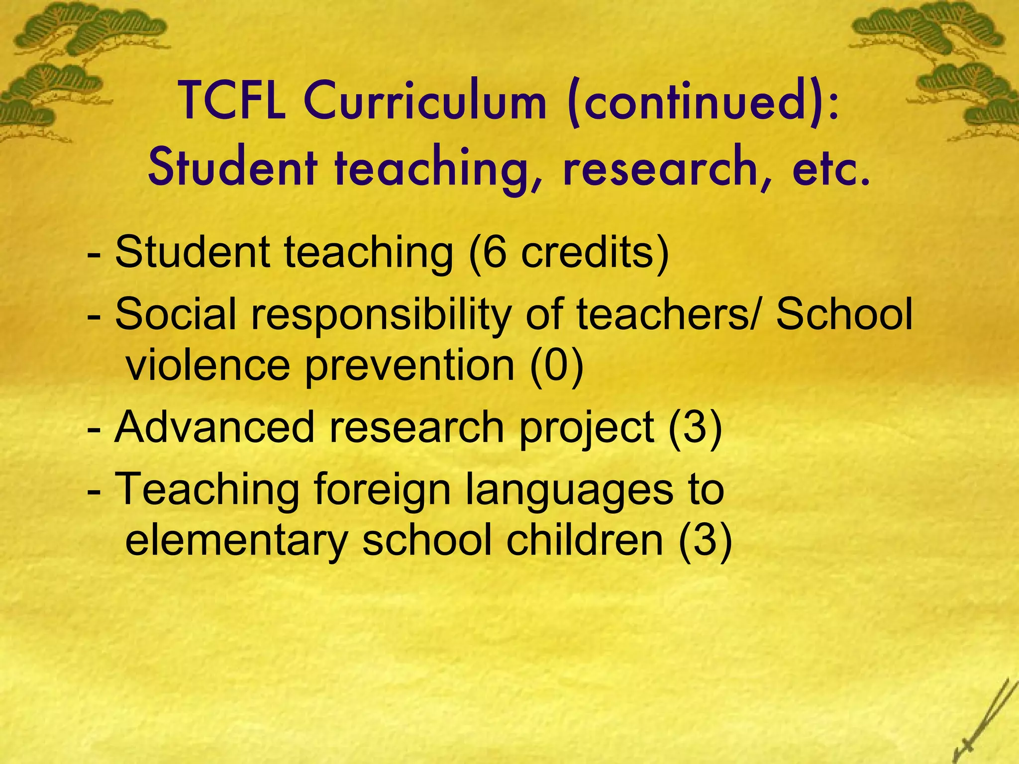 TCFL Curriculum (continued): Student teaching, research, etc. - Student teaching (6 credits) - Social responsibility of teachers/ School violence prevention (0) - Advanced research project (3) - Teaching foreign languages to elementary school children (3) 