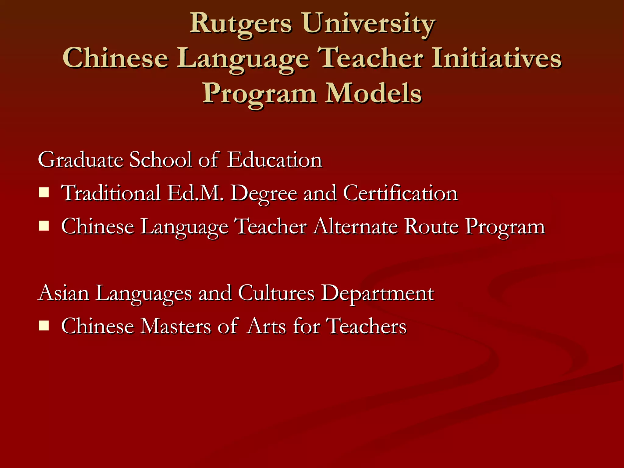 Rutgers University Chinese Language Teacher Initiatives Program Models Graduate School of Education Traditional Ed.M. Degree and Certification Chinese Language Teacher Alternate Route Program Asian Languages and Cultures Department Chinese Masters of Arts for Teachers 