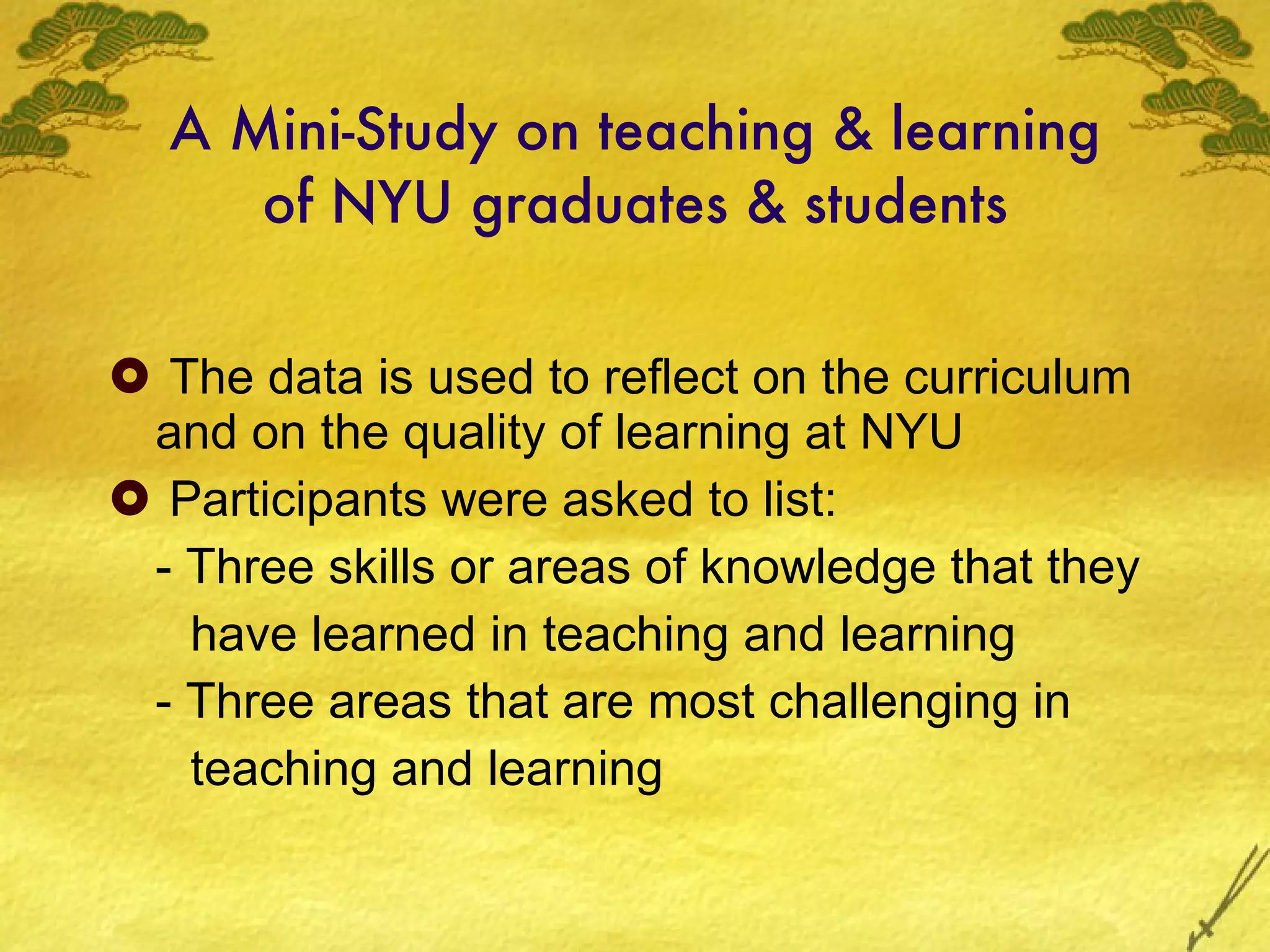A Mini-Study on teaching & learning of NYU graduates & students The data is used to reflect on the curriculum and on the quality of learning at NYU Participants were asked to list: - Three skills or areas of knowledge that they have learned in teaching and learning  - Three areas that are most challenging in teaching and learning 