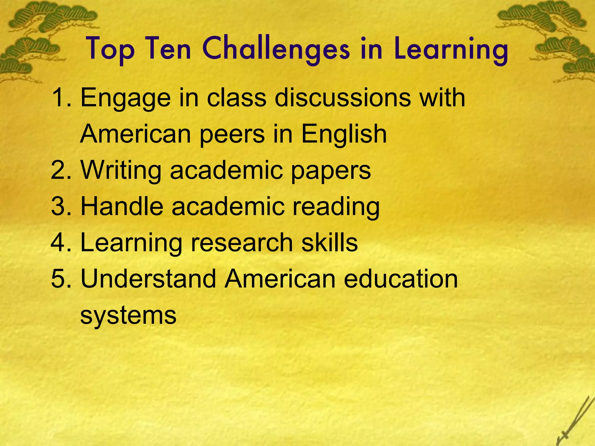 Top Ten Challenges in Learning 1. Engage in class discussions with American peers in English 2. Writing academic papers 3. Handle academic reading 4. Learning research skills 5. Understand American education systems 