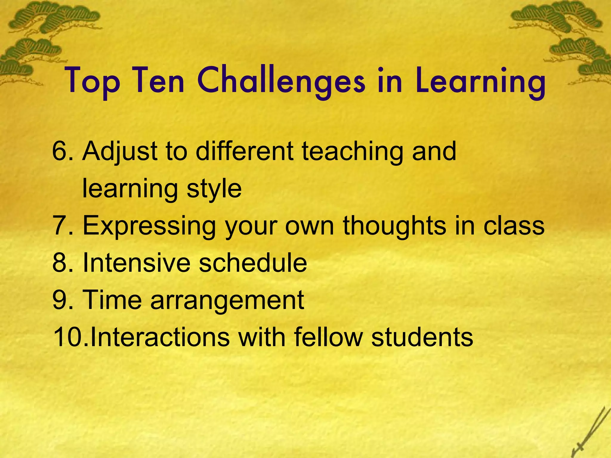 Top Ten Challenges in Learning 6. Adjust to different teaching and  learning style 7. Expressing your own thoughts in class 8. Intensive schedule 9. Time arrangement 10.Interactions with fellow students 