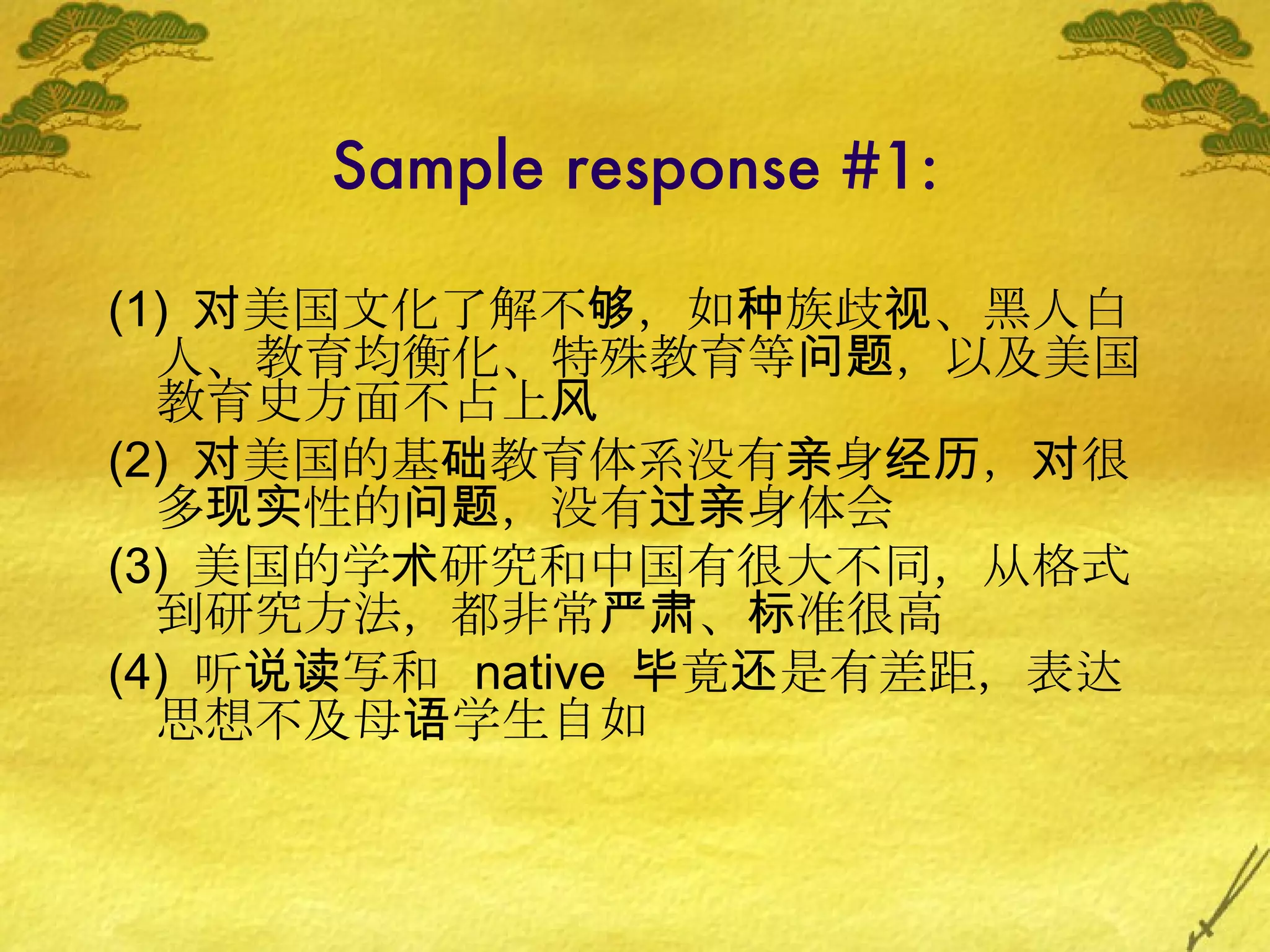 Sample response #1: (1)  对美国文化了解不够，如种族歧视、黑人白人、教育均衡化、特殊教育等问题，以及美国教育史方面不占上风 (2)  对美国的基础教育体系没有亲身经历，对很多现实性的问题，没有过亲身体会 (3)  美国的学术研究和中国有很大不同，从格式到研究方法，都非常严肃、标准很高 (4)  听说读写和  native  毕竟还是有差距，表达思想不及母语学生自如 