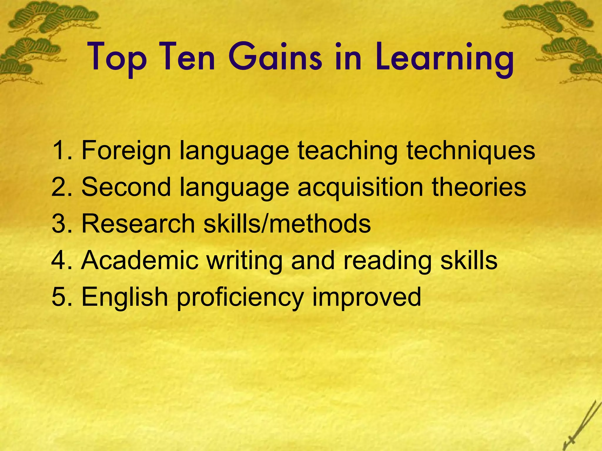 Top Ten Gains in Learning 1. Foreign language teaching techniques 2. Second language acquisition theories 3. Research skills/methods 4. Academic writing and reading skills 5. English proficiency improved 