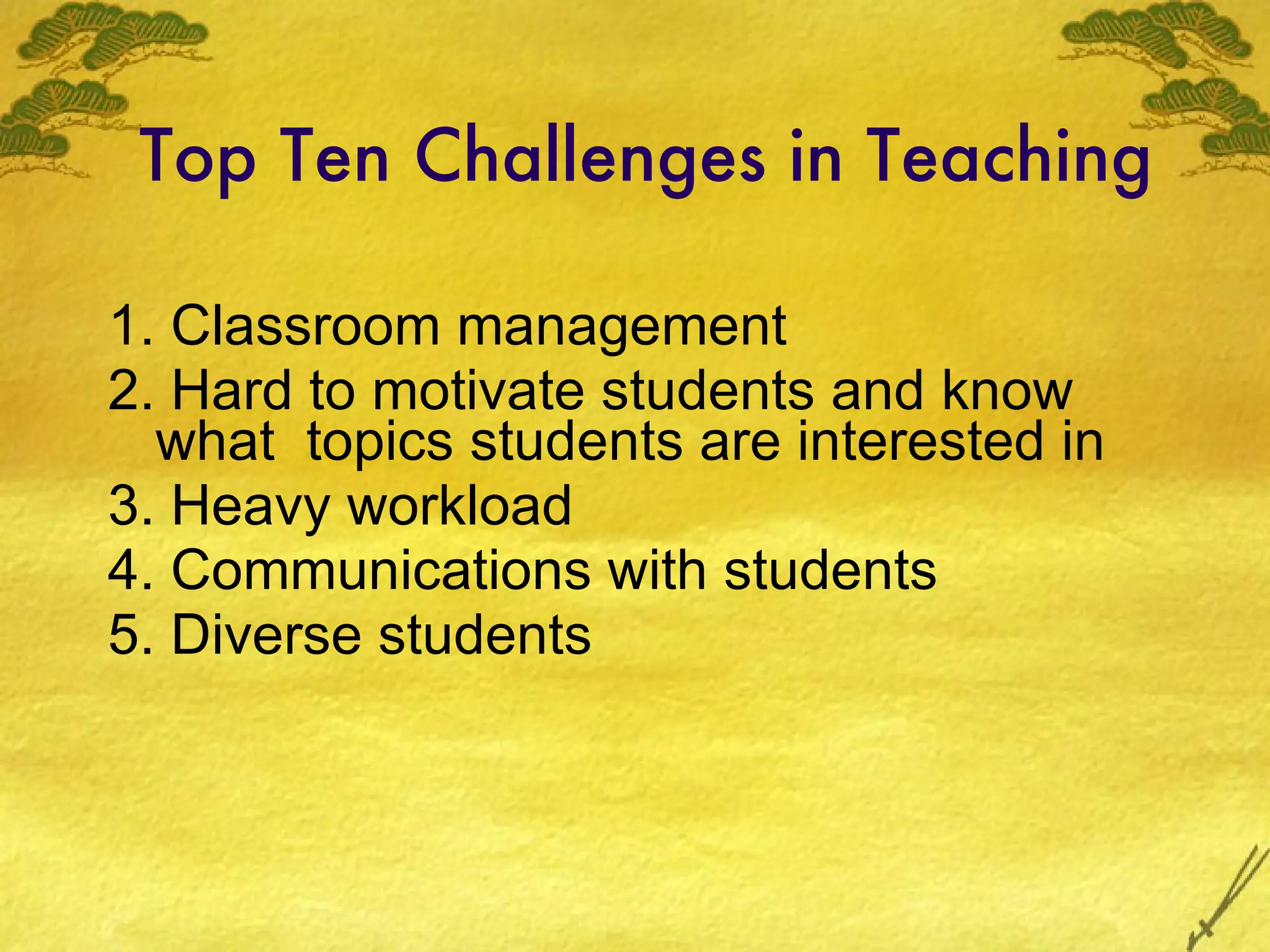 Top Ten Challenges in Teaching 1. Classroom management 2. Hard to motivate students and know what  topics students are interested in 3. Heavy workload 4. Communications with students 5. Diverse students 