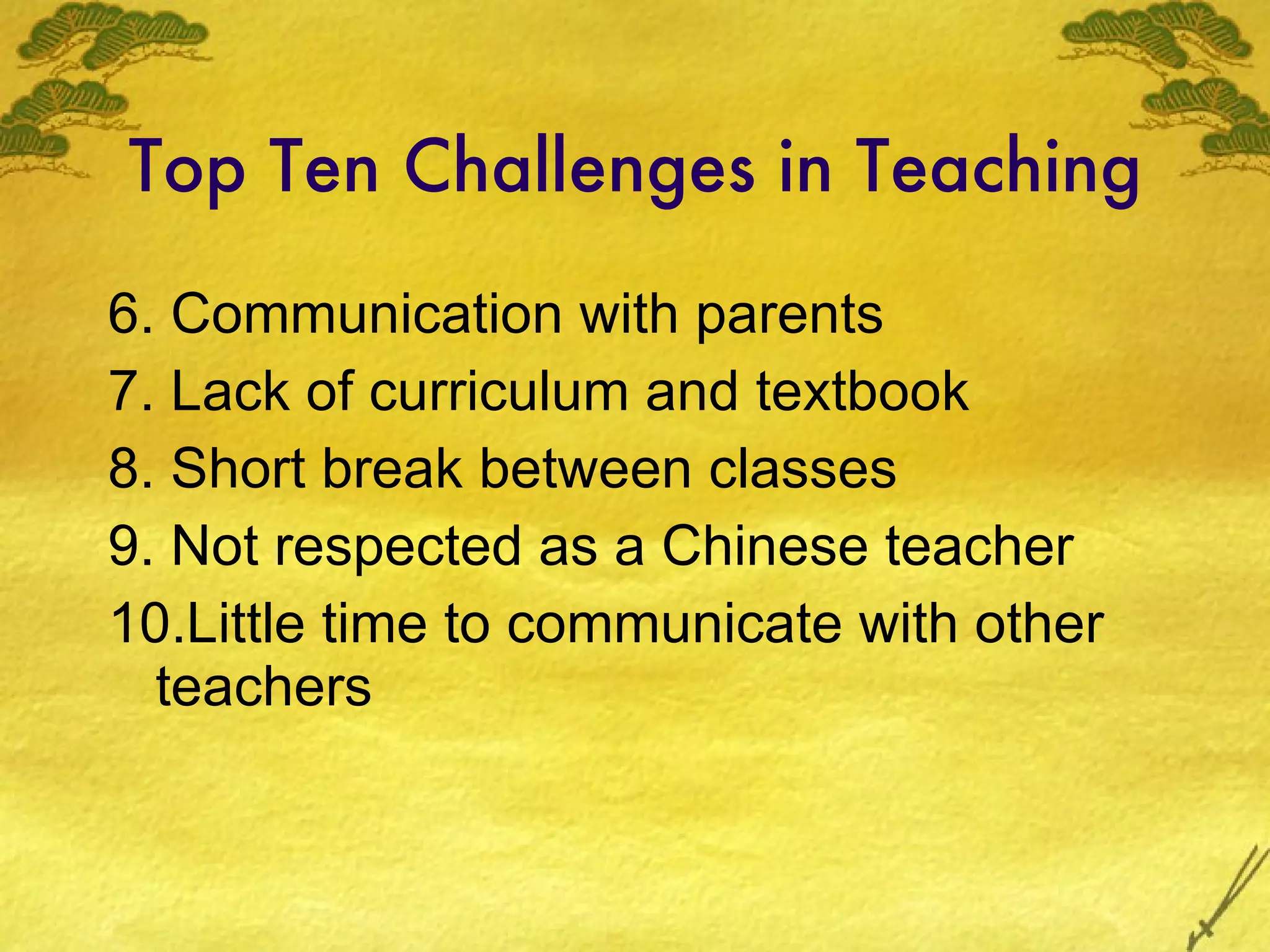 Top Ten Challenges in Teaching 6. Communication with parents 7. Lack of curriculum and textbook 8. Short break between classes 9. Not respected as a Chinese teacher 10.Little time to communicate with other teachers 