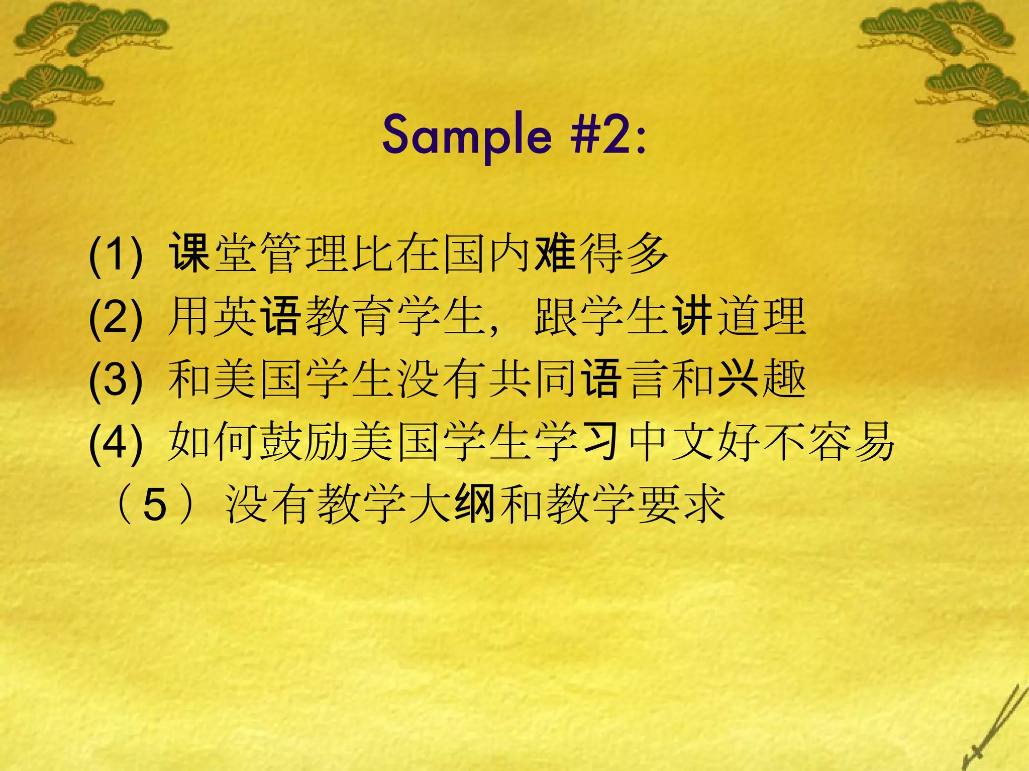 Sample #2: (1)   课堂管理比在国内难得多 (2)  用英语教育学生，跟学生讲道理 (3)  和美国学生没有共同语言和兴趣 (4)  如何鼓励美国学生学习中文好不容易 （ 5 ）没有教学大纲和教学要求 