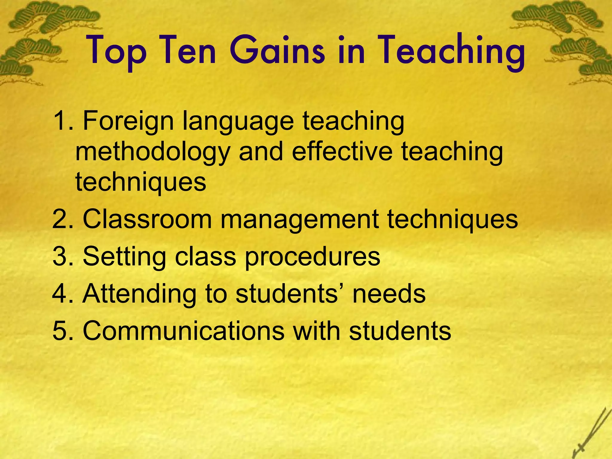 Top Ten Gains in Teaching 1. Foreign language teaching methodology and effective teaching techniques 2. Classroom management techniques 3. Set ting  class procedures 4. Attending to students’ needs 5. Communications with students 