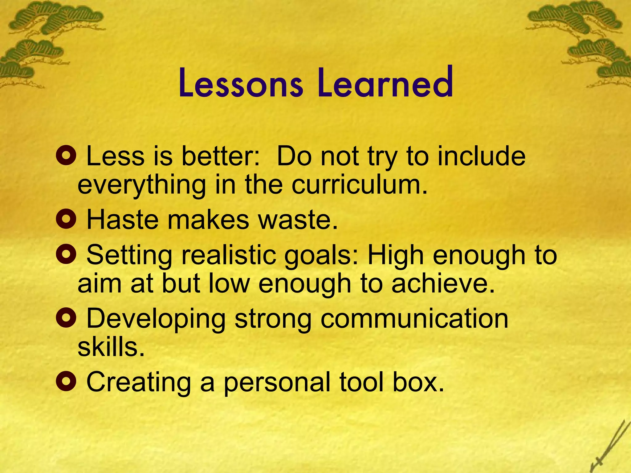Lessons Learned Less is better:  Do not try to include everything in the curriculum.  Haste makes waste. Setting realistic goals: High enough to aim at but low enough to achieve. Developing strong communication skills. Creating a personal tool box. 