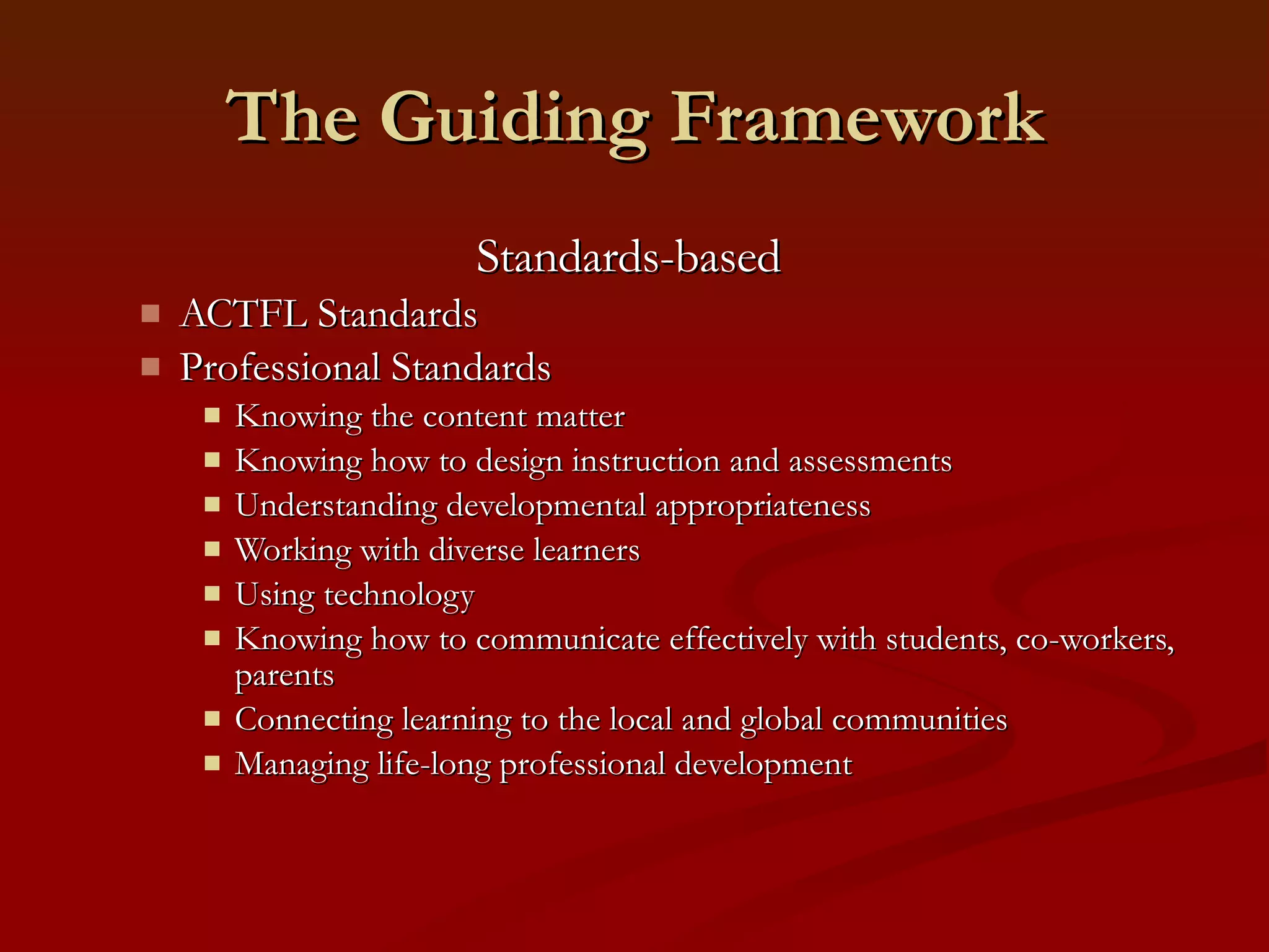 The Guiding Framework Standards-based  ACTFL Standards  Professional Standards Knowing the content matter Knowing how to design instruction and assessments Understanding developmental appropriateness Working with diverse learners Using technology Knowing how to communicate effectively with students, co-workers, parents Connecting learning to the local and global communities Managing life-long professional development 