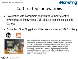From:From:
 Co-creation with consumers contributes to many creative
inventions and innovations: 78% of large companies use this
strategy
 Examples:
Co-Created Innovations
Wang, Noble, Dahl, and Park (2019)
Opal Nugget Ice Maker (Amount raised: $2.8 million)
Opal is an icemaker designed for the enthusiasts: people who drop by
their favorite restaurant on the weekend to pick up a bag of that special
soft ice or have googled “nugget ice maker for home” only to find that
home nugget ice makers start at $2000 - $3000. We’ve thought of
everything! Opal includes a reservoir large enough to contain the
meltwater from the ice bucket, just in case you don’t finish your ice
before it’s time to power down.
 