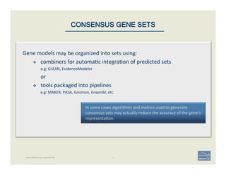 17
In	
  some	
  cases	
  algorithms	
  and	
  metrics	
  used	
  to	
  generate	
  
consensus	
  sets	
  may	
  actually	
  reduce	
  the	
  accuracy	
  of	
  the	
  gene’s	
  
representa'on.	
  
CONSENSUS GENE SETS
Gene	
  models	
  may	
  be	
  organized	
  into	
  sets	
  using:	
  
v  combiners	
  for	
  automa'c	
  integra'on	
  of	
  predicted	
  sets	
  	
  
e.g:	
  GLEAN,	
  EvidenceModeler	
  
or	
  
v  tools	
  packaged	
  into	
  pipelines	
  
e.g:	
  MAKER,	
  PASA,	
  Gnomon,	
  Ensembl,	
  etc.	
  
GENE PREDICTION & ANNOTATION
 