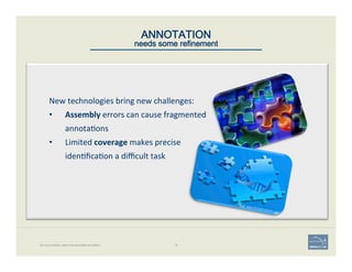 ANNOTATION 
needs some refinement
No one is perfect, least of all automated annotation. 18
New	
  technologies	
  bring	
  new	
  challenges:	
  	
  
•  Assembly	
  errors	
  can	
  cause	
  fragmented	
  
annota'ons	
  
•  Limited	
  coverage	
  makes	
  precise	
  
iden'ﬁca'on	
  a	
  diﬃcult	
  task	
  
Image: www.BroadInstitute.org
 
