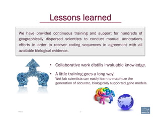 We have provided continuous training and support for hundreds of
geographically dispersed scientists to conduct manual annotations
efforts in order to recover coding sequences in agreement with all
available biological evidence.
21
Lessons learned
APOLLO
•  Collaborative work distills invaluable knowledge.
•  A little training goes a long way!
Wet lab scientists can easily learn to maximize the
generation of accurate, biologically supported gene models.
 