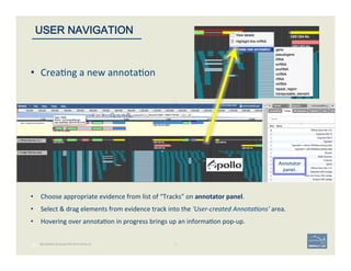 28 | 28	
BECOMING ACQUAINTED WITH APOLLO
USER NAVIGATION
Annotator	
  
panel.	
  
•  Choose	
  appropriate	
  evidence	
  from	
  list	
  of	
  “Tracks”	
  on	
  annotator	
  panel.	
  	
  
	
  
•  Select	
  &	
  drag	
  elements	
  from	
  evidence	
  track	
  into	
  the	
  ‘User-­‐created	
  Annota$ons’	
  area.	
  
	
  
•  Hovering	
  over	
  annota'on	
  in	
  progress	
  brings	
  up	
  an	
  informa'on	
  pop-­‐up.	
  
•  Crea'ng	
  a	
  new	
  annota'on	
  
 