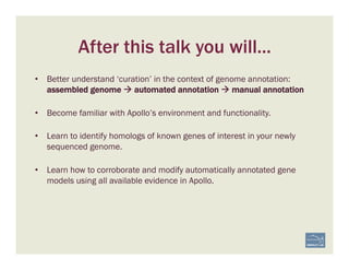 After this talk you will...
•  Better understand ‘curation’ in the context of genome annotation:
assembled genome à automated annotation à manual annotation
•  Become familiar with Apollo’s environment and functionality.
•  Learn to identify homologs of known genes of interest in your newly
sequenced genome.
•  Learn how to corroborate and modify automatically annotated gene
models using all available evidence in Apollo.
 