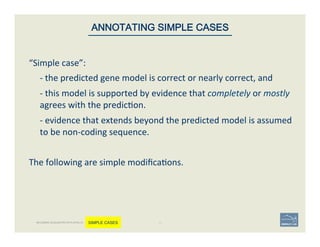 “Simple	
  case”:	
  	
  
	
  -­‐	
  the	
  predicted	
  gene	
  model	
  is	
  correct	
  or	
  nearly	
  correct,	
  and	
  	
  
	
  -­‐	
  this	
  model	
  is	
  supported	
  by	
  evidence	
  that	
  completely	
  or	
  mostly	
  
agrees	
  with	
  the	
  predic'on.	
  	
  
	
  -­‐	
  evidence	
  that	
  extends	
  beyond	
  the	
  predicted	
  model	
  is	
  assumed	
  
to	
  be	
  non-­‐coding	
  sequence.	
  	
  
	
  
The	
  following	
  are	
  simple	
  modiﬁca'ons.	
  	
  
	
  
40	
ANNOTATING SIMPLE CASES
BECOMING ACQUAINTED WITH APOLLO SIMPLE CASES
 