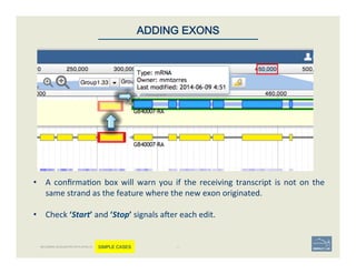 •  A	
  conﬁrma'on	
  box	
  will	
  warn	
  you	
  if	
  the	
  receiving	
  transcript	
  is	
  not	
  on	
  the	
  
same	
  strand	
  as	
  the	
  feature	
  where	
  the	
  new	
  exon	
  originated.	
  
	
  
•  Check	
  ‘Start’	
  and	
  ‘Stop’	
  signals	
  aoer	
  each	
  edit.	
  
41	
ADDING EXONS
BECOMING ACQUAINTED WITH APOLLO SIMPLE CASES
 
