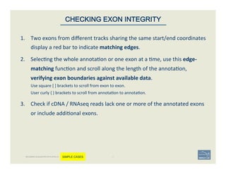 1.  Two	
  exons	
  from	
  diﬀerent	
  tracks	
  sharing	
  the	
  same	
  start/end	
  coordinates	
  
display	
  a	
  red	
  bar	
  to	
  indicate	
  matching	
  edges.	
  
2.  Selec'ng	
  the	
  whole	
  annota'on	
  or	
  one	
  exon	
  at	
  a	
  'me,	
  use	
  this	
  edge-­‐
matching	
  func'on	
  and	
  scroll	
  along	
  the	
  length	
  of	
  the	
  annota'on,	
  
verifying	
  exon	
  boundaries	
  against	
  available	
  data.	
  	
  
Use	
  square	
  [	
  ]	
  brackets	
  to	
  scroll	
  from	
  exon	
  to	
  exon.	
  
User	
  curly	
  {	
  }	
  brackets	
  to	
  scroll	
  from	
  annota'on	
  to	
  annota'on.	
  
3.  Check	
  if	
  cDNA	
  /	
  RNAseq	
  reads	
  lack	
  one	
  or	
  more	
  of	
  the	
  annotated	
  exons	
  
or	
  include	
  addi'onal	
  exons.	
  	
  
47	
CHECKING EXON INTEGRITY
BECOMING ACQUAINTED WITH APOLLO SIMPLE CASES
 