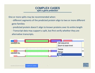 One	
  or	
  more	
  splits	
  may	
  be	
  recommended	
  when:	
  	
  
-­‐	
  diﬀerent	
  segments	
  of	
  the	
  predicted	
  protein	
  align	
  to	
  two	
  or	
  more	
  diﬀerent	
  
gene	
  families	
  	
  
-­‐	
  predicted	
  protein	
  doesn’t	
  align	
  to	
  known	
  proteins	
  over	
  its	
  en're	
  length	
  
-­‐	
  Transcript	
  data	
  may	
  support	
  a	
  split,	
  but	
  ﬁrst	
  verify	
  whether	
  they	
  are	
  
alterna've	
  transcripts.	
  	
  
50	
COMPLEX CASES
split a gene prediction
BECOMING ACQUAINTED WITH APOLLO COMPLEX CASES
 