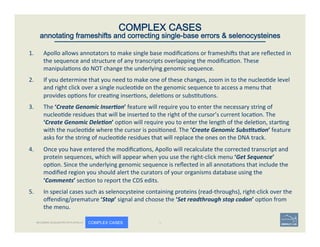 1.  Apollo	
  allows	
  annotators	
  to	
  make	
  single	
  base	
  modiﬁca'ons	
  or	
  frameshios	
  that	
  are	
  reﬂected	
  in	
  
the	
  sequence	
  and	
  structure	
  of	
  any	
  transcripts	
  overlapping	
  the	
  modiﬁca'on.	
  These	
  
manipula'ons	
  do	
  NOT	
  change	
  the	
  underlying	
  genomic	
  sequence.	
  	
  
2.  If	
  you	
  determine	
  that	
  you	
  need	
  to	
  make	
  one	
  of	
  these	
  changes,	
  zoom	
  in	
  to	
  the	
  nucleo'de	
  level	
  
and	
  right	
  click	
  over	
  a	
  single	
  nucleo'de	
  on	
  the	
  genomic	
  sequence	
  to	
  access	
  a	
  menu	
  that	
  
provides	
  op'ons	
  for	
  crea'ng	
  inser'ons,	
  dele'ons	
  or	
  subs'tu'ons.	
  	
  
3.  The	
  ‘Create	
  Genomic	
  Inser<on’	
  feature	
  will	
  require	
  you	
  to	
  enter	
  the	
  necessary	
  string	
  of	
  
nucleo'de	
  residues	
  that	
  will	
  be	
  inserted	
  to	
  the	
  right	
  of	
  the	
  cursor’s	
  current	
  loca'on.	
  The	
  
‘Create	
  Genomic	
  Dele<on’	
  op'on	
  will	
  require	
  you	
  to	
  enter	
  the	
  length	
  of	
  the	
  dele'on,	
  star'ng	
  
with	
  the	
  nucleo'de	
  where	
  the	
  cursor	
  is	
  posi'oned.	
  The	
  ‘Create	
  Genomic	
  Subs<tu<on’	
  feature	
  
asks	
  for	
  the	
  string	
  of	
  nucleo'de	
  residues	
  that	
  will	
  replace	
  the	
  ones	
  on	
  the	
  DNA	
  track.	
  
4.  Once	
  you	
  have	
  entered	
  the	
  modiﬁca'ons,	
  Apollo	
  will	
  recalculate	
  the	
  corrected	
  transcript	
  and	
  
protein	
  sequences,	
  which	
  will	
  appear	
  when	
  you	
  use	
  the	
  right-­‐click	
  menu	
  ‘Get	
  Sequence’	
  
op'on.	
  Since	
  the	
  underlying	
  genomic	
  sequence	
  is	
  reﬂected	
  in	
  all	
  annota'ons	
  that	
  include	
  the	
  
modiﬁed	
  region	
  you	
  should	
  alert	
  the	
  curators	
  of	
  your	
  organisms	
  database	
  using	
  the	
  
‘Comments’	
  sec'on	
  to	
  report	
  the	
  CDS	
  edits.	
  	
  
5.  In	
  special	
  cases	
  such	
  as	
  selenocysteine	
  containing	
  proteins	
  (read-­‐throughs),	
  right-­‐click	
  over	
  the	
  
oﬀending/premature	
  ‘Stop’	
  signal	
  and	
  choose	
  the	
  ‘Set	
  readthrough	
  stop	
  codon’	
  op'on	
  from	
  
the	
  menu.	
  
	
   54	
COMPLEX CASES
annotating frameshifts and correcting single-base errors & selenocysteines
BECOMING ACQUAINTED WITH APOLLO COMPLEX CASES
 
