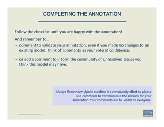 Follow	
  the	
  checklist	
  un'l	
  you	
  are	
  happy	
  with	
  the	
  annota'on!	
  
And	
  remember	
  to…	
  
–  comment	
  to	
  validate	
  your	
  annota'on,	
  even	
  if	
  you	
  made	
  no	
  changes	
  to	
  an	
  
exis'ng	
  model.	
  Think	
  of	
  comments	
  as	
  your	
  vote	
  of	
  conﬁdence.	
  
	
  
–  or	
  add	
  a	
  comment	
  to	
  inform	
  the	
  community	
  of	
  unresolved	
  issues	
  you	
  
think	
  this	
  model	
  may	
  have.	
  
60 | 60	
Always	
  Remember:	
  Apollo	
  cura'on	
  is	
  a	
  community	
  eﬀort	
  so	
  please	
  
use	
  comments	
  to	
  communicate	
  the	
  reasons	
  for	
  your	
  	
  
annota'on.	
  Your	
  comments	
  will	
  be	
  visible	
  to	
  everyone.	
  
COMPLETING THE ANNOTATION
BECOMING ACQUAINTED WITH APOLLO
 