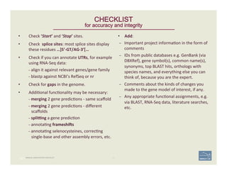 •  Check	
  ‘Start’	
  and	
  ‘Stop’	
  sites.	
  
•  Check	
  	
  splice	
  sites:	
  most	
  splice	
  sites	
  display	
  
these	
  residues	
  …]5’-­‐GT/AG-­‐3’[…	
  
•  Check	
  if	
  you	
  can	
  annotate	
  UTRs,	
  for	
  example	
  
using	
  RNA-­‐Seq	
  data:	
  
– align	
  it	
  against	
  relevant	
  genes/gene	
  family	
  
– blastp	
  against	
  NCBI’s	
  RefSeq	
  or	
  nr	
  
•  Check	
  for	
  gaps	
  in	
  the	
  genome.	
  
•  Addi'onal	
  func'onality	
  may	
  be	
  necessary:	
  
– merging	
  2	
  gene	
  predic'ons	
  -­‐	
  same	
  scaﬀold	
  
– merging	
  2	
  gene	
  predic'ons	
  -­‐	
  diﬀerent	
  
scaﬀolds	
  	
  
– spli`ng	
  a	
  gene	
  predic'on	
  
– annota'ng	
  frameshias	
  
– annota'ng	
  selenocysteines,	
  correc'ng	
  
single-­‐base	
  and	
  other	
  assembly	
  errors,	
  etc.	
  
62 | 62	
•  Add:	
  
–  Important	
  project	
  informa'on	
  in	
  the	
  form	
  of	
  
comments	
  
–  IDs	
  from	
  public	
  databases	
  e.g.	
  GenBank	
  (via	
  
DBXRef),	
  gene	
  symbol(s),	
  common	
  name(s),	
  
synonyms,	
  top	
  BLAST	
  hits,	
  orthologs	
  with	
  
species	
  names,	
  and	
  everything	
  else	
  you	
  can	
  
think	
  of,	
  because	
  you	
  are	
  the	
  expert.	
  
–  Comments	
  about	
  the	
  kinds	
  of	
  changes	
  you	
  
made	
  to	
  the	
  gene	
  model	
  of	
  interest,	
  if	
  any.	
  	
  
–  Any	
  appropriate	
  func'onal	
  assignments,	
  e.g.	
  
via	
  BLAST,	
  RNA-­‐Seq	
  data,	
  literature	
  searches,	
  
etc.	
  
CHECKLIST
for accuracy and integrity
MANUAL ANNOTATION CHECKLIST
 