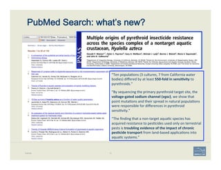 PubMed Search: what’s new?
Example 72
“Ten	
  popula'ons	
  (3	
  cultures,	
  7	
  from	
  California	
  water	
  
bodies)	
  diﬀered	
  by	
  at	
  least	
  550-­‐fold	
  in	
  sensi;vity	
  to	
  
pyrethroids.”	
  	
  
“By	
  sequencing	
  the	
  primary	
  pyrethroid	
  target	
  site,	
  the	
  
voltage-­‐gated	
  sodium	
  channel	
  (vgsc),	
  we	
  show	
  that	
  
point	
  muta'ons	
  and	
  their	
  spread	
  in	
  natural	
  popula'ons	
  
were	
  responsible	
  for	
  diﬀerences	
  in	
  pyrethroid	
  
sensi'vity.”	
  
“The	
  ﬁnding	
  that	
  a	
  non-­‐target	
  aqua'c	
  species	
  has	
  
acquired	
  resistance	
  to	
  pes'cides	
  used	
  only	
  on	
  terrestrial	
  
pests	
  is	
  troubling	
  evidence	
  of	
  the	
  impact	
  of	
  chronic	
  
pes;cide	
  transport	
  from	
  land-­‐based	
  applica'ons	
  into	
  
aqua'c	
  systems.”	
  
 