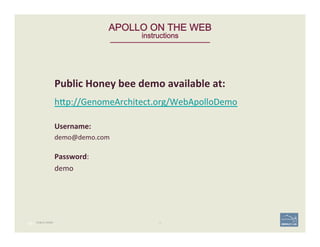 PUBLIC DEMO
98 | 98	
APOLLO ON THE WEB 
instructions
Public	
  Honey	
  bee	
  demo	
  available	
  at:	
  	
  
h;p://GenomeArchitect.org/WebApolloDemo	
  	
  
	
  
Username:	
  
demo@demo.com	
  
	
  
Password:	
  
demo	
  
 