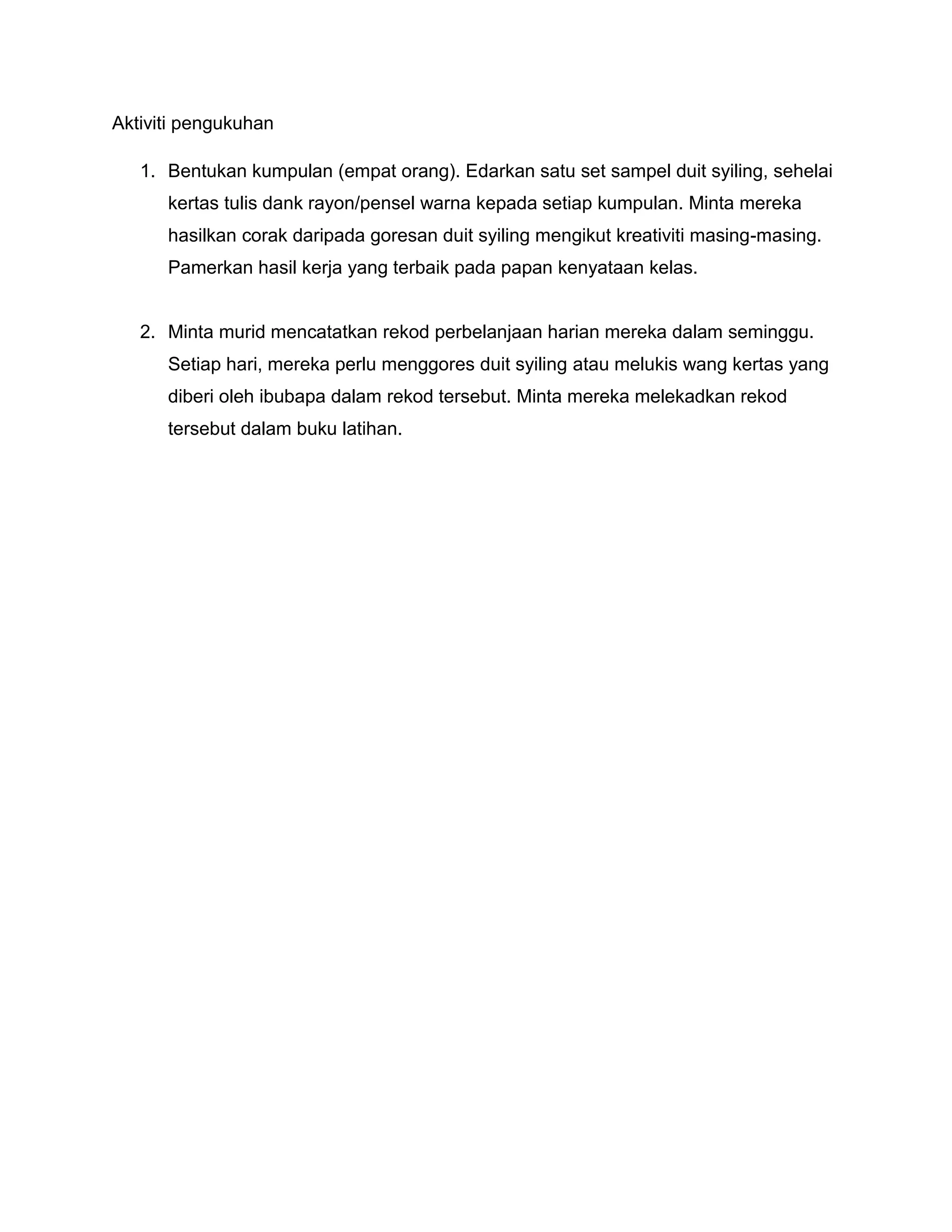 Aktiviti pengukuhan

   1. Bentukan kumpulan (empat orang). Edarkan satu set sampel duit syiling, sehelai
      kertas tulis dank rayon/pensel warna kepada setiap kumpulan. Minta mereka
      hasilkan corak daripada goresan duit syiling mengikut kreativiti masing-masing.
      Pamerkan hasil kerja yang terbaik pada papan kenyataan kelas.


   2. Minta murid mencatatkan rekod perbelanjaan harian mereka dalam seminggu.
      Setiap hari, mereka perlu menggores duit syiling atau melukis wang kertas yang
      diberi oleh ibubapa dalam rekod tersebut. Minta mereka melekadkan rekod
      tersebut dalam buku latihan.
 