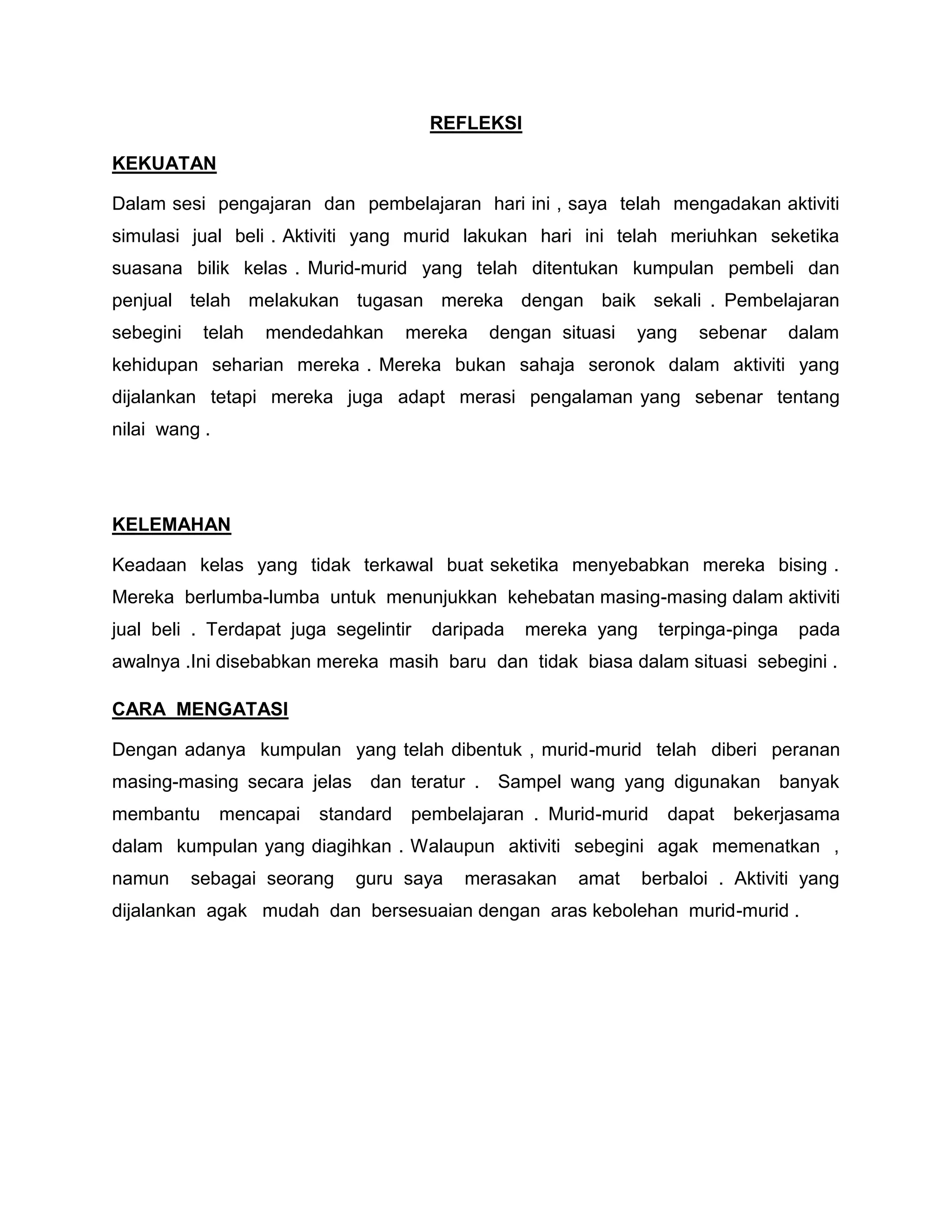 REFLEKSI

KEKUATAN

Dalam sesi pengajaran dan pembelajaran hari ini , saya telah mengadakan aktiviti
simulasi jual beli . Aktiviti yang murid lakukan hari ini telah meriuhkan seketika
suasana bilik kelas . Murid-murid yang telah ditentukan kumpulan pembeli dan
penjual telah melakukan tugasan mereka dengan baik sekali . Pembelajaran
sebegini    telah   mendedahkan      mereka   dengan situasi   yang   sebenar      dalam
kehidupan seharian mereka . Mereka bukan sahaja seronok dalam aktiviti yang
dijalankan tetapi mereka juga adapt merasi pengalaman yang sebenar tentang
nilai wang .




KELEMAHAN

Keadaan kelas yang tidak terkawal buat seketika menyebabkan mereka bising .
Mereka berlumba-lumba untuk menunjukkan kehebatan masing-masing dalam aktiviti
jual beli . Terdapat juga segelintir   daripada   mereka yang     terpinga-pinga    pada
awalnya .Ini disebabkan mereka masih baru dan tidak biasa dalam situasi sebegini .

CARA MENGATASI

Dengan adanya kumpulan yang telah dibentuk , murid-murid telah diberi peranan
masing-masing secara jelas dan teratur . Sampel wang yang digunakan                banyak
membantu       mencapai   standard   pembelajaran . Murid-murid    dapat   bekerjasama
dalam kumpulan yang diagihkan . Walaupun aktiviti sebegini agak memenatkan ,
namun      sebagai seorang    guru saya   merasakan    amat     berbaloi . Aktiviti yang
dijalankan agak mudah dan bersesuaian dengan aras kebolehan murid-murid .
 