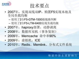 技术要点
• 2007年，实现双线双IP，购置F5实现本地及
  全局负载均衡
    – 使用了2台F5-GTM-1500做链路判断
    – 使用了2台F5-LTM-6400实现负载均衡
•   2007年，haproxy部署，动静剥离
•   2008年，数据库双机（事务复制）
•   2009年，Memcache 命中率90%
•   2009年，虚拟机，ICE
•   2010年，Redis、Memlink、分布式文件系统
 