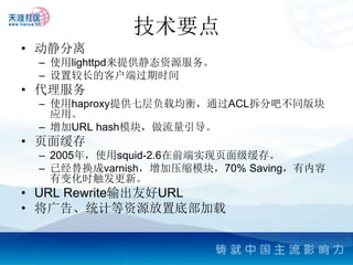 技术要点
• 动静分离
 – 使用lighttpd来提供静态资源服务。
 – 设置较长的客户端过期时间
• 代理服务
 – 使用haproxy提供七层负载均衡，通过ACL拆分吧不同版块
   应用。
 – 增加URL hash模块，做流量引导。
• 页面缓存
 – 2005年，使用squid-2.6在前端实现页面级缓存。
 – 已经替换成varnish，增加压缩模块，70% Saving，有内容
   有变化时触发更新。
• URL Rewrite输出友好URL
• 将广告、统计等资源放置底部加载
 