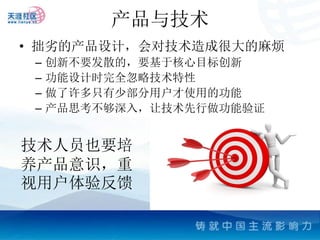 产品与技术
• 拙劣的产品设计，会对技术造成很大的麻烦
 –   创新不要发散的，要基于核心目标创新
 –   功能设计时完全忽略技术特性
 –   做了许多只有少部分用户才使用的功能
 –   产品思考不够深入，让技术先行做功能验证


技术人员也要培
养产品意识，重
视用户体验反馈
 