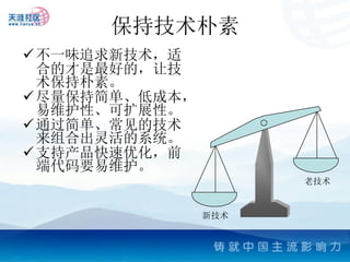 保持技术朴素
 不一味追求新技术，适
  合的才是最好的，让技
  术保持朴素。
 尽量保持简单、低成本，
  易维护性、可扩展性。
 通过简单、常见的技术
  来组合出灵活的系统。
 支持产品快速优化，前
  端代码要易维护。
                      老技术


                新技术
 