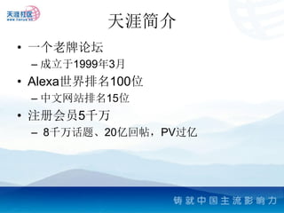 天涯简介
• 一个老牌论坛
 – 成立于1999年3月
• Alexa世界排名100位
 – 中文网站排名15位
• 注册会员5千万
 – 8千万话题、20亿回帖，PV过亿
 