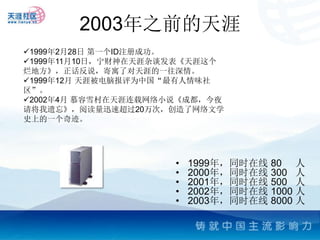 2003年之前的天涯
1999年2月28日 第一个ID注册成功。
1999年11月10日，宁财神在天涯杂谈发表《天涯这个
烂地方》，正话反说，寄寓了对天涯的一往深情。
1999年12月 天涯被电脑报评为中国“最有人情味社
区”。
2002年4月 慕容雪村在天涯连载网络小说《成都，今夜
请将我遗忘》，阅读量迅速超过20万次，创造了网络文学
史上的一个奇迹。




                     •   1999年，同时在线 80 人
                     •   2000年，同时在线 300 人
                     •   2001年，同时在线 500 人
                     •   2002年，同时在线 1000 人
                     •   2003年，同时在线 8000 人
 