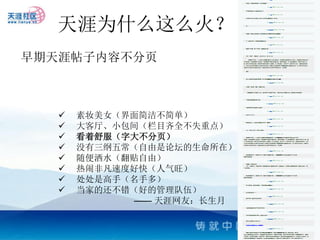 天涯为什么这么火？
早期天涯帖子内容不分页



      素妆美女（界面简洁不简单）
      大客厅、小包间（栏目齐全不失重点）
      看着舒服（字大不分页）
      没有三纲五常（自由是论坛的生命所在）
      随便洒水（翻贴自由）
      热闹非凡速度好快（人气旺）
      处处是高手（名手多）
      当家的还不错（好的管理队伍）
             —— 天涯网友：长生月
 