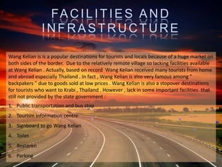 FACILITIES AND
INFRASTRUCTURE
Wang Kelian is is a popular destinations for tourists and locals because of a huge market on
both sides of the border. Due to the relatively remote village so lacking facilities available
at Wang Kelian . Actually, based on record Wang Kelian received many tourists from home
and abroad especially Thailand . In fact , Wang Kelian is also very famous among "
backpakers " due to goods sold at low prices . Wang Kelian is also a stopover destinations
for tourists who want to Krabi , Thailand . However , lack in some important facilities that
still not provided by the state government :
1. Public transportation and bus stop
2. Tourism information centre
3. Signboard to go Wang Kelian
4. Toilet
5. Restoren
6. Parking
 