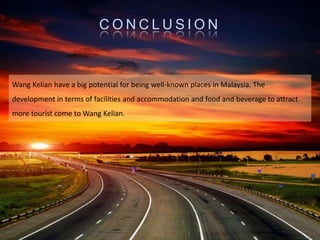 C O N C L U S I O N
Wang Kelian have a big potential for being well-known places in Malaysia. The
development in terms of facilities and accommodation and food and beverage to attract
more tourist come to Wang Kelian.
 