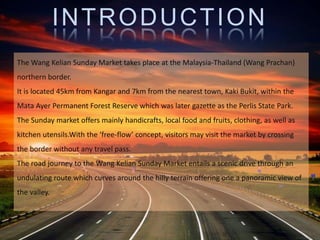 INTRODUCTION
The Wang Kelian Sunday Market takes place at the Malaysia-Thailand (Wang Prachan)
northern border.
It is located 45km from Kangar and 7km from the nearest town, Kaki Bukit, within the
Mata Ayer Permanent Forest Reserve which was later gazette as the Perlis State Park.
The Sunday market offers mainly handicrafts, local food and fruits, clothing, as well as
kitchen utensils.With the ‘free-flow’ concept, visitors may visit the market by crossing
the border without any travel pass.
The road journey to the Wang Kelian Sunday Market entails a scenic drive through an
undulating route which curves around the hilly terrain offering one a panoramic view of
the valley.
 