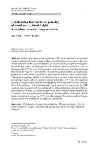 OR Spectrum (2014) 36:357–380
DOI 10.1007/s00291-013-0331-x
REGULAR ARTICLE
Collaborative transportation planning
of less-than-truckload freight
A route-based request exchange mechanism
Xin Wang · Herbert Kopfer
Published online: 7 June 2013
© Springer-Verlag Berlin Heidelberg 2013
Abstract Collaborative transportation planning (CTP) within a coalition of small and
medium-sizedfreightcarrierscanbeusedasapowerfulinstrumenttoimprovetheoper-
ational efficiency of the coalition members. In such coalitions, transportation requests
from different carriers are exchanged in order to reduce the total fulfillment costs. In
this paper, the CTP for a set of independent carriers exchanging less-than-truckload
transportation requests is considered. The realistic restriction that all collaborating
partners have only limited capacities in their fleets is included in the consideration.
To keep their autonomy, coalition members keep their sensitive information including
customer payments and cost structures unexposed during CTP. A new decentralized
request exchange mechanism for CTP is proposed while only vehicle routes are con-
sidered for exchange. It is tested on some newly generated instances and the CTP
solutions are compared with those obtained by isolated planning without collabora-
tion and those obtained by a heuristic approach for the centralized planning problem.
The results indicate that our mechanism is very efficient and effective in terms of real-
izing potential cost-savings by CTP, even when capacity limitations and restrictions
on the exposure of information are explicitly considered.
Keywords Collaborative transportation planning · Request exchange · Freight
carrier coalition · Request selection and pickup and delivery problem with time
windows
X. Wang · H. Kopfer (B)
Chair of Logistics, University of Bremen, Wilhelm-Herbst-Str. 5, 28359 Bremen, Germany
e-mail: kopfer@uni-bremen.de
X. Wang
e-mail: xin.wang@uni-bremen.de
123
 
