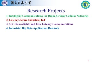 7
Research Projects
1. Intelligent Communications for Drone-Cruiser Cellular Networks
2. Latency-Aware Industrial IoT
3. 5G Ultra-reliable and Low Latency Communications
4. Industrial Big Data Application Research
 
