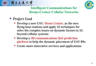 8
Intelligent Communications for
Drone-Cruiser Cellular Networks
 Project Goal
 Develop a new UAV, Drone Cruiser, as the new
flying base stations and apply AI techniques for
solve the complex issues on dynamic factors in 5G
beyond cellular systems
 Develop a 3D communications QoS prediction
platform to help the dynamic placement of UAV-BSs
 Create more innovative services and applications
 