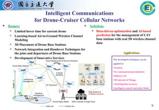 9
Intelligent Communications
for Drone-Cruiser Cellular Networks
 Issues:
 Limited hover time for current drone
 Learning-based Air-to-Ground Wireless Channel
Modeling
 3D Placement of Drone Base Stations
 Network Integration and Handover Techniques for
the joins and departures of Drone Base Stations
 Development of Innovative Services The developed techniques can be
applied to:
•Aviation
•5G communications industries
•Industry 4.0,
•3D Internet of Things,
•cloud big data services,
•intelligent control, and other fields
ApplicationsApplications
 Solution:
 Data-driven optimization and AI-based
prediction for the management of UAV
base stations with real 3D wireless channel
data
 
