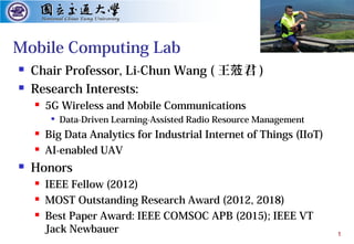 1
Mobile Computing Lab
 Chair Professor, Li-Chun Wang ( 王 君蒞 )
 Research Interests:
 5G Wireless and Mobile Communications

Data-Driven Learning-Assisted Radio Resource Management
 Big Data Analytics for Industrial Internet of Things (IIoT)
 AI-enabled UAV
 Honors
 IEEE Fellow (2012)
 MOST Outstanding Research Award (2012, 2018)
 Best Paper Award: IEEE COMSOC APB (2015); IEEE VT
Jack Newbauer
 
