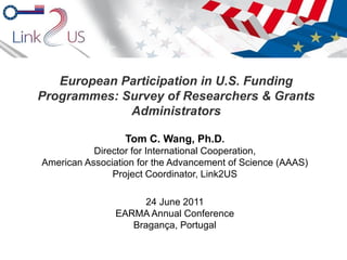 European Participation in U.S. Funding Programmes: Survey of Researchers & Grants Administrators Tom C. Wang, Ph.D . Director for International Cooperation, American Association for the Advancement of Science (AAAS) Project Coordinator, Link2US 24 June 2011 EARMA Annual Conference Bragança, Portugal 