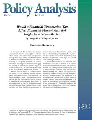No. 702                                        July 9, 2012




                 Would a Financial Transaction Tax
                 Affect Financial Market Activity?
                             Insights from Futures Markets
                                by George H. K. Wang and Jot Yau


                                       Executive Summary

         In the wake of the recent financial crisis,        such computation. We show that a transaction
     several commentators have suggested a trans-           tax on futures trading will not only fail to gener-
     action tax on financial markets. The potential         ate the expected tax revenue, it will likely drive
     consequences of such a tax could be hazardous          business away from U.S. exchanges and toward
     to the financial markets affected as well as to the    untaxed foreign markets.
     economy. In this paper, we review the relevant             A review of the literature and estimates con-
     theoretical and empirical literature and apply         tained here indicates that there is an inverse
     our findings to estimate the possible impact of        relationship between transaction cost (bid-ask
     a transaction tax on U.S. futures market activity      spread) and trading volume; to the extent that
     as well as its utility as potential tax revenue.       a transaction tax increases costs, trading vol-
         We find that the impact of a transaction tax       umes will likely fall. There is also a positive re-
     on market activity (trading volume, bid-ask            lationship between transaction cost and price
     spread, and price volatility) will determine the       volatility, suggesting that the imposition of a
     potential of such a tax as a source of government      transaction tax could actually increase financial
     revenue. We also find that the current estimat-        market fragility, increasing the likelihood of a
     ed elasticity of trading volume with respect to        financial crisis rather than reducing it. Perverse-
     a transaction tax in the U.S. futures markets is       ly, the imposition of a financial transaction tax
     much higher than those reported in the extant          could have results that are exactly the opposite
     literature and those used by the government in         of those hoped for by its proponents.




     George H. K. Wang is research professor of finance at the School of Management, George Mason University, and
     former deputy chief economist at the U.S. Commodity Futures Trading Commission. Jot Yau is Dr. Khalil Dibee
     Endowed Chair in Finance at the Albers School of Business and Economics, Seattle University.
 