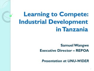 Learning to Compete:
Industrial Development
inTanzania
Samuel Wangwe
Executive Director – REPOA
Presentation at UNU-WIDER
1
 