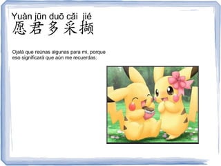 Yuàn jūn duō cǎi jié
愿君多采撷
Ojalá que reúnas algunas para mi, porque
eso significará que aún me recuerdas.
 